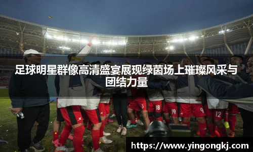 足球明星群像高清盛宴展现绿茵场上璀璨风采与团结力量